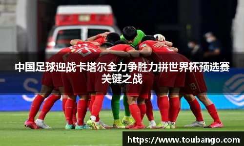 中国足球迎战卡塔尔全力争胜力拼世界杯预选赛关键之战